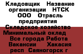 Кладовщик › Название организации ­ НТСК, ООО › Отрасль предприятия ­ Складское хозяйство › Минимальный оклад ­ 1 - Все города Работа » Вакансии   . Хакасия респ.,Саяногорск г.